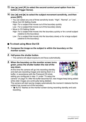 Page 7777Using BEST SHOT
13.Use [8] and [2] to select the second control panel option from the 
bottom (Trigger Sense).
14.Use [4] and [6] to select the subject movement sensitivity, and then 
press [SET].
• You can select any one of three sensitivity levels: “High”, “Normal”, or “Low”.
• Move Out CS Setting Guide
• Move In CS Setting Guide
.To shoot using Move Out CS
1.Compose the image so the subject is within the boundary on the 
monitor screen.
2.Half-press the shutter button.
• The camera will adjust...
