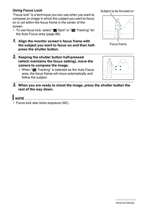 Page 8585Advanced Settings
Using Focus Lock
“Focus lock” is a technique you can use when you want to 
compose an image in which the subject you want to focus 
on is not within the focus frame in the center of the 
screen.
• To use focus lock, select “
U Spot” or “O Tracking” for 
the Auto Focus area (page 88).
1.Align the monitor screen’s focus frame with 
the subject you want to focus on and then half-
press the shutter button.
2.Keeping the shutter button half-pressed 
(which maintains the focus setting),...