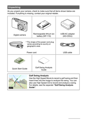 Page 2
2
As you unpack your camera, check to make sure that all items shown below are 
included. If anything is missing,  contact your original retailer.
Unpacking
Digital cameraRechargeable lithium ion 
battery (NP-110) USB-AC adaptor 
(AD-C53U)
Power cord USB cable
Quick Start Guide Golf Swing Analysis 
Guide
Golf Swing Analysis
Use the High Speed Movie to record a golf swing and then 
insert lines into the image to analyze the swing. You can 
also use High Speed CS to record and analyze a swing. 
For...