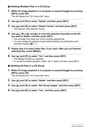 Page 105105Viewing Snapshots and Movies
.Deleting Multiple Files in a CS Group
1.While CS image playback is in progress or paused (toggle by pressing 
[SET]), press [2].
This will display the “CS Frame Edit” menu.
2.Use [8] and [2] to select “Delete” and then press [SET].
3.Use [8] and [2] to select “Delete Frames” and then press [SET].
• This displays a file selection screen.
4.Use [8], [2], [4], and [6] to move the selection boundary to the file 
you want to delete, and then press [SET].
• This will select the...