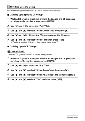 Page 106106Viewing Snapshots and Movies
Use the following to divide up a CS Group into individual images.
.Dividing Up a Specific CS Group
1.While a CS group is displayed or while the images of a CS group are 
scrolling on the monitor screen, press [MENU].
2.Use [4] and [6] to select the “PLAY” tab.
3.Use [8] and [2] to select “Divide Group” and then press [6].
4.Use [4] and [6] to display the CS group you want to divide up.
5.Use [8] and [2] to select “Divide” and then press [SET].
• To divide up other CS group...