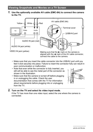 Page 109109Viewing Snapshots and Movies
1.Use the optionally available AV cable (EMC-8A) to connect the camera 
to the TV.
• Make sure that you insert the cable connector into the USB/AV port until you 
feel it click securely into place. Failure to insert the connector fully can result in 
poor communication or malfunction.
• Note that even while the connector is fully inserted, you 
still will be able to see the metal part of the connector as 
shown in the illustration.
• Make sure that the camera is turned off...