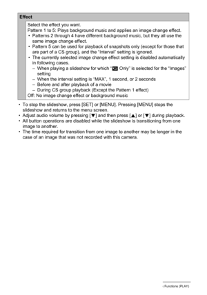 Page 114114Other Playback Functions (PLAY)
• To stop the slideshow, press [SET] or [MENU]. Pressing [MENU] stops the 
slideshow and returns to the menu screen.
• Adjust audio volume by pressing [2] and then press [8] or [2] during playback.
• All button operations are disabled while the slideshow is transitioning from one 
image to another.
• The time required for transition from one image to another may be longer in the 
case of an image that was not recorded with this camera.
Effect
Select the effect you...