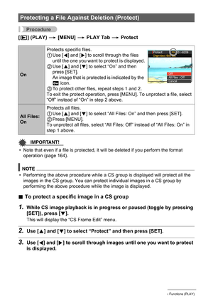 Page 120120Other Playback Functions (PLAY)
Procedure
[p] (PLAY) * [MENU] * PLAY Tab * Protect
IMPORTANT!
• Note that even if a file is protected, it will be deleted if you perform the format 
operation (page 164).
NOTE
• Performing the above procedure while a CS group is displayed will protect all the 
images in the CS group. You can protect individual images in a CS group by 
performing the above procedure while the image is displayed.
.To protect a specific image in a CS group
1.While CS image playback is in...