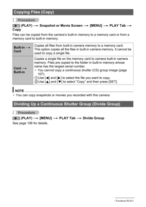 Page 124124Other Playback Functions (PLAY)
Procedure
[p] (PLAY) * Snapshot or Movie Screen * [MENU] * PLAY Tab * 
Copy
Files can be copied from the camera’s built-in memory to a memory card or from a 
memory card to built-in memory.
NOTE
• You can copy snapshots or movies you recorded with this camera.
Procedure
[p] (PLAY) * [MENU] * PLAY Tab * Divide Group
See page 106 for details.
Copying Files (Copy)
Built-in * 
CardCopies all files from built-in camera memory to a memory card.
This option copies all the...