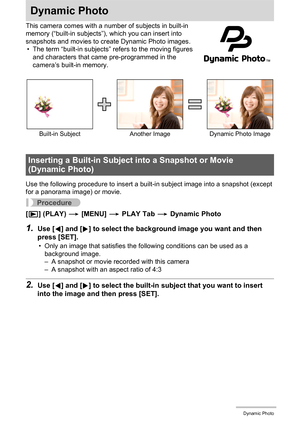 Page 126126Dynamic Photo
Dynamic Photo
This camera comes with a number of subjects in built-in 
memory (“built-in subjects”), which you can insert into 
snapshots and movies to create Dynamic Photo images.
• The term “built-in subjects” refers to the moving figures 
and characters that came pre-programmed in the 
camera’s built-in memory.
Use the following procedure to insert a built-in subject image into a snapshot (except 
for a panorama image) or movie.
Procedure
[p] (PLAY) * [MENU] * PLAY Tab * Dynamic...