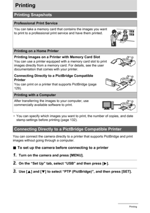 Page 129129Printing
Printing
• You can specify which images you want to print, the number of copies, and date 
stamp settings before printing (page 132).
You can connect the camera directly to a printer that supports PictBridge and print 
images without going through a computer.
.To set up the camera before connecting to a printer
1.Turn on the camera and press [MENU].
2.On the “Set Up” tab, select “USB” and then press [6].
3.Use [8] and [2] to select “PTP (PictBridge)”, and then press [SET].
Printing Snapshots...