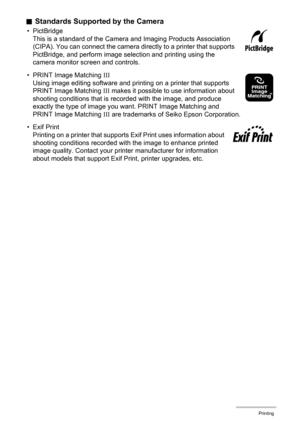 Page 136136Printing
.Standards Supported by the Camera
• PictBridge
This is a standard of the Camera and Imaging Products Association 
(CIPA). You can connect the camera directly to a printer that supports 
PictBridge, and perform image selection and printing using the 
camera monitor screen and controls.
• PRINT Image Matching III
Using image editing software and printing on a printer that supports 
PRINT Image Matching III makes it possible to use information about 
shooting conditions that is recorded with...