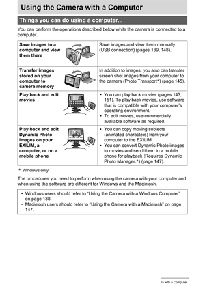 Page 137137Using the Camera with a Computer
Using the Camera with a Computer
You can perform the operations described below while the camera is connected to a 
computer.
*Windows only
The procedures you need to perform when using the camera with your computer and 
when using the software are different for Windows and the Macintosh.
Things you can do using a computer...
Save images to a 
computer and view 
them thereSave images and view them manually 
(USB connection) (pages 139, 148).
Transfer images 
stored on...