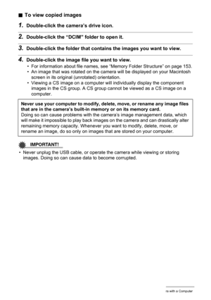 Page 150150Using the Camera with a Computer
.To view copied images
1.Double-click the camera’s drive icon.
2.Double-click the “DCIM” folder to open it.
3.Double-click the folder that contains the images you want to view.
4.Double-click the image file you want to view.
• For information about file names, see “Memory Folder Structure” on page 153.
• An image that was rotated on the camera will be displayed on your Macintosh 
screen in its original (unrotated) orientation.
• Viewing a CS image on a computer will...