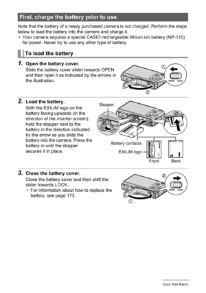 Page 1616Quick Start Basics
Note that the battery of a newly purchased camera is not charged. Perform the steps 
below to load the battery into the camera and charge it.
• Your camera requires a special CASIO rechargeable lithium ion battery (NP-110) 
for power. Never try to use any other type of battery.
1.Open the battery cover.
Slide the battery cover slider towards OPEN 
and then open it as indicated by the arrows in 
the illustration.
2.Load the battery.
With the EXILIM logo on the 
battery facing upwards...