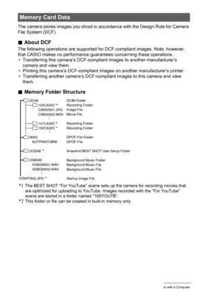 Page 153153Using the Camera with a Computer
The camera stores images you shoot in accordance with the Design Rule for Camera 
File System (DCF).
.About DCF
The following operations are supported for DCF-compliant images. Note, however, 
that CASIO makes no performance guarantees concerning these operations.
• Transferring this camera’s DCF-compliant images to another manufacturer’s 
camera and view them.
• Printing this camera’s DCF-compliant images on another manufacturer’s printer.
• Transferring another...