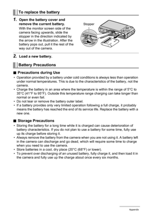 Page 173173Appendix
1.Open the battery cover and 
remove the current battery.
With the monitor screen side of the 
camera facing upwards, slide the 
stopper in the direction indicated by 
the arrow in the illustration. After the 
battery pops out, pull it the rest of the 
way out of the camera.
2.Load a new battery.
.Precautions during Use
• Operation provided by a battery under cold conditions is always less than operation 
under normal temperatures. This is due to the characteristics of the battery, not the...