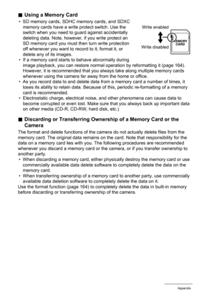 Page 175175Appendix
.Using a Memory Card
• SD memory cards, SDHC memory cards, and SDXC 
memory cards have a write protect switch. Use the 
switch when you need to guard against accidentally 
deleting data. Note, however, if you write protect an 
SD memory card you must then turn write protection 
off whenever you want to record to it, format it, or 
delete any of its images.
• If a memory card starts to behave abnormally during 
image playback, you can restore normal operation by reformatting it (page 164)....