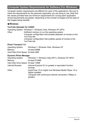 Page 176176Appendix
Computer system requirements are different for each of the applications. Be sure to 
check the requirements for the particular application you are trying to use. Note that 
the values provided here are minimum requirements for running each application. 
Actual requirements are greater, depending on the number of images and the sizes of 
the images being handled.
0Windows
YouTube Uploader for CASIO
Photo Transport 1.0
Dynamic Photo Manager
Computer System Requirements for Software (For...