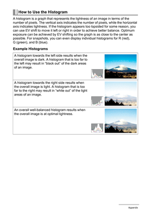 Page 180180Appendix
A histogram is a graph that represents the lightness of an image in terms of the 
number of pixels. The vertical axis indicates the number of pixels, while the horizontal 
axis indicates lightness. If the histogram appears too lopsided for some reason, you 
can use EV shift to move it left or right in order to achieve better balance. Optimum 
exposure can be achieved by EV shifting so the graph is as close to the center as 
possible. For snapshots, you can even display individual histograms...