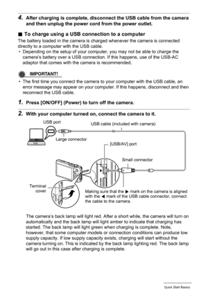 Page 1919Quick Start Basics
4.After charging is complete, disconnect the USB cable from the camera 
and then unplug the power cord from the power outlet.
.To charge using a USB connection to a computer
The battery loaded in the camera is charged whenever the camera is connected 
directly to a computer with the USB cable.
• Depending on the setup of your computer, you may not be able to charge the 
camera’s battery over a USB connection. If this happens, use of the USB-AC 
adaptor that comes with the camera is...