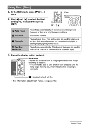 Page 4444Snapshot Tutorial
1.In the REC mode, press [2] ( ) 
once.
2.Use [4] and [6] to select the flash 
setting you want and then press 
[SET].
3.Press the shutter button to shoot.
• For information about Flash Range, see page 192.
Using Flash (Flash)
 Auto FlashFlash fires automatically in accordance with exposure 
(amount of light and brightness) conditions.
 Flash OffFlash does not fire.
 Flash OnFlash always fires. This setting can be used to brighten a 
subject that normally comes out dark due to...