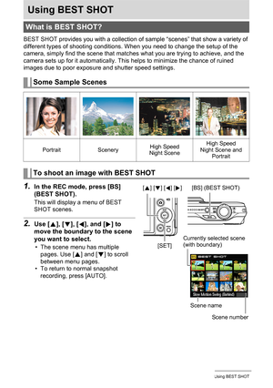 Page 64
64Using BEST SHOT
Using BEST SHOT
BEST SHOT provides you with a collection of sample “scenes” that show a variety of 
different types of shooting conditions. When you need to change the setup of the 
camera, simply find the scene that matches  what you are trying to achieve, and the 
camera sets up for it automatically. This  helps to minimize the chance of ruined 
images due to poor exposure and shutter speed settings.
1.In the REC mode, press [BS] 
(BEST SHOT).
This will display a menu of BEST 
SHOT...