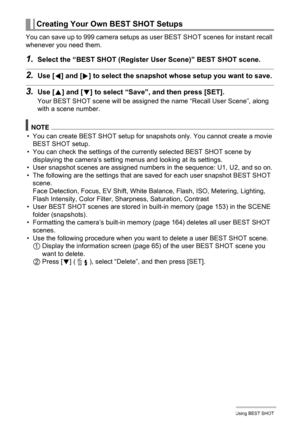 Page 6767Using BEST SHOT
You can save up to 999 camera setups as user BEST SHOT scenes for instant recall 
whenever you need them.
1.Select the “BEST SHOT (Register User Scene)” BEST SHOT scene.
2.Use [4] and [6] to select the snapshot whose setup you want to save.
3.Use [8] and [2] to select “Save”, and then press [SET].
Your BEST SHOT scene will be assigned the name “Recall User Scene”, along 
with a scene number.
NOTE
• You can create BEST SHOT setup for snapshots only. You cannot create a movie 
BEST SHOT...