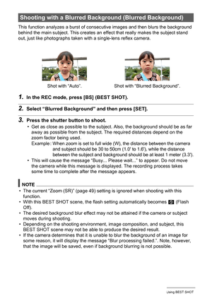 Page 68
68Using BEST SHOT
This function analyzes a burst of consecutive images and then blurs the background 
behind the main subject. This creates an e ffect that really makes the subject stand 
out, just like photographs taken with a single-lens reflex camera.
1.In the REC mode, press [BS] (BEST SHOT).
2.Select “Blurred  Background” and then press [SET].
3.Press the shutter bu tton to shoot.
• Get as close as possible  to the subject. Also, the background should be as far 
away as possible from the subjec t....