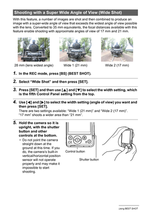 Page 6969Using BEST SHOT
With this feature, a number of images are shot and then combined to produce an 
image with a super-wide angle of view that exceeds the widest angle of view possible 
with the lens. Converted to 35 mm equivalents, the focal distances available with this 
feature enable shooting with approximate angles of view of 17 mm and 21 mm.
1.In the REC mode, press [BS] (BEST SHOT).
2.Select “Wide Shot” and then press [SET].
3.Press [SET] and then use [8] and [2] to select the width setting, which...