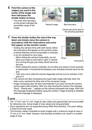 Page 7070Using BEST SHOT
6.Point the camera at the 
subject you want in the 
center of the image and 
then half-press the 
shutter button to focus.
• The outer blue boundary 
on the screen indicates the 
recordable range of the 
image.
7.Press the shutter button the rest of the way 
down and slowly move the camera in 
accordance with the instructions and arrow 
that appear on the monitor screen.
• Holding the camera firmly with both hands, follow 
the instructions that appear on the monitor screen 
to slowly...