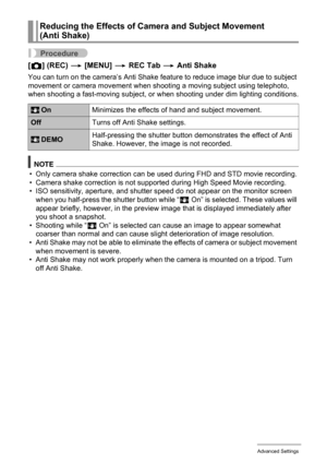 Page 9191Advanced Settings
Procedure
[r] (REC) * [MENU] * REC Tab * Anti Shake
You can turn on the camera’s Anti Shake feature to reduce image blur due to subject 
movement or camera movement when shooting a moving subject using telephoto, 
when shooting a fast-moving subject, or when shooting under dim lighting conditions.
NOTE
• Only camera shake correction can be used during FHD and STD movie recording.
• Camera shake correction is not supported during High Speed Movie recording.
• ISO sensitivity, aperture,...