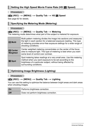 Page 106106Advanced Settings
Procedure
[r] (REC) * [MENU] * Quality Tab * HS » Speed
See page 62 for details.
Procedure
[r] (REC) * [MENU] * Quality Tab * MeteringThe metering mode determines what part of the subject is metered for exposure.
Procedure
[r] (REC) * [MENU] * Quality Tab * Lighting
You can use this setting to optimize the balance between bright areas and dark areas 
when shooting images.
Setting the High Speed Movie Frame Rate (HS » Speed)
Specifying the Metering Mode (Metering)
 MultiMulti-pattern...