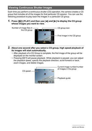 Page 109109Viewing Snapshots and Movies
Each time you perform a continuous shutter (CS) operation, the camera creates a CS 
group that includes all of the images for that particular CS session. You can use the 
following procedure to play back the images in a particular CS group.
1.Press [p] (PLAY) and then use [4] and [6] to display the CS group 
whose images you want to view.
2.About one second after you select a CS group, high speed playback of 
its images will start automatically.
• After playback of a CS...