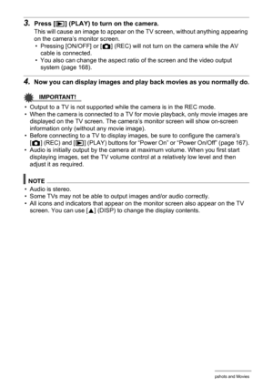 Page 116116Viewing Snapshots and Movies
3.Press [p] (PLAY) to turn on the camera.
This will cause an image to appear on the TV screen, without anything appearing 
on the camera’s monitor screen.
• Pressing [ON/OFF] or [r] (REC) will not turn on the camera while the AV 
cable is connected.
• You also can change the aspect ratio of the screen and the video output 
system (page 168).
4.Now you can display images and play back movies as you normally do.
IMPORTANT!
• Output to a TV is not supported while the camera...