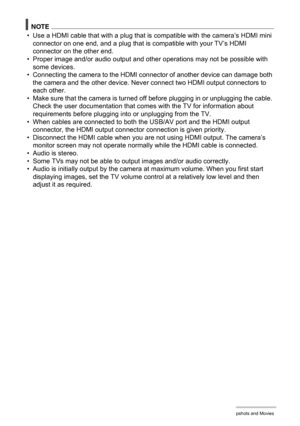 Page 118118Viewing Snapshots and Movies
NOTE
• Use a HDMI cable that with a plug that is compatible with the camera’s HDMI mini 
connector on one end, and a plug that is compatible with your TV’s HDMI 
connector on the other end.
• Proper image and/or audio output and other operations may not be possible with 
some devices.
• Connecting the camera to the HDMI connector of another device can damage both 
the camera and the other device. Never connect two HDMI output connectors to 
each other.
• Make sure that the...