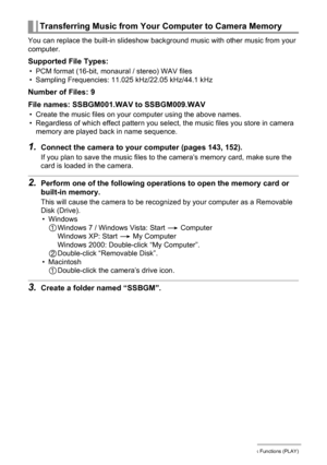 Page 122122Other Playback Functions (PLAY)
You can replace the built-in slideshow background music with other music from your 
computer.
Supported File Types:
• PCM format (16-bit, monaural / stereo) WAV files
• Sampling Frequencies: 11.025 kHz/22.05 kHz/44.1 kHz
Number of Files: 9
File names: SSBGM001.WAV to SSBGM009.WAV
• Create the music files on your computer using the above names.
• Regardless of which effect pattern you select, the music files you store in camera 
memory are played back in name sequence....
