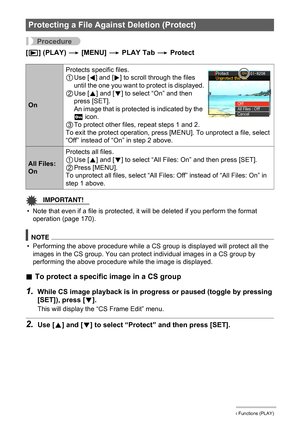 Page 128128Other Playback Functions (PLAY)
Procedure
[p] (PLAY) * [MENU] * PLAY Tab * Protect
IMPORTANT!
• Note that even if a file is protected, it will be deleted if you perform the format 
operation (page 170).
NOTE
• Performing the above procedure while a CS group is displayed will protect all the 
images in the CS group. You can protect individual images in a CS group by 
performing the above procedure while the image is displayed.
.To protect a specific image in a CS group
1.While CS image playback is in...