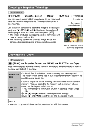 Page 131131Other Playback Functions (PLAY)
Procedure
[p] (PLAY) * Snapshot Screen * [MENU] * PLAY Tab * Trimming
You can crop a snapshot to trim parts you do not need, and 
save the result in a separate file. The original snapshot is 
also retained.
Use the zoom controller to zoom the image to the size you 
want, use [8], [2], [4], and [6] to display the portion of 
the image you want to cut out, and then press [SET].
• The image produced by cropping a 3:2 or 16:9 image will 
have an aspect ratio of 4:3.
• The...