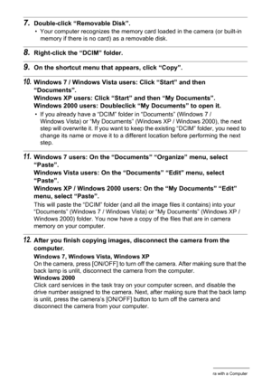 Page 145145Using the Camera with a Computer
7.Double-click “Removable Disk”.
• Your computer recognizes the memory card loaded in the camera (or built-in 
memory if there is no card) as a removable disk.
8.Right-click the “DCIM” folder.
9.On the shortcut menu that appears, click “Copy”.
10.Windows 7 / Windows Vista users: Click “Start” and then 
“Documents”.
Windows XP users: Click “Start” and then “My Documents”.
Windows 2000 users: Doubleclick “My Documents” to open it.
• If you already have a “DCIM” folder in...