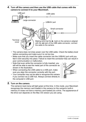 Page 153153Using the Camera with a Computer
4.Turn off the camera and then use the USB cable that comes with the 
camera to connect it to your Macintosh.
• The camera does not draw power over the USB cable. Check the battery level 
before connecting and make sure it is not too low.
• Make sure that you insert the cable connector into the USB/AV port until you 
feel it click securely into place. Failure to insert the connector fully can result in 
poor communication or malfunction.
• Note that even while the...