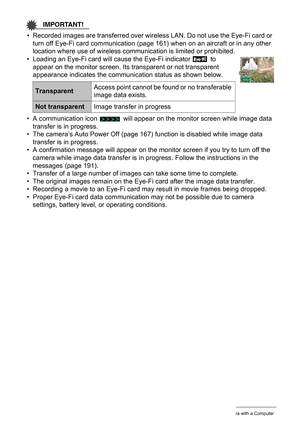 Page 157157Using the Camera with a Computer
IMPORTANT!
• Recorded images are transferred over wireless LAN. Do not use the Eye-Fi card or 
turn off Eye-Fi card communication (page 161) when on an aircraft or in any other 
location where use of wireless communication is limited or prohibited.
• Loading an Eye-Fi card will cause the Eye-Fi indicator   to 
appear on the monitor screen. Its transparent or not transparent 
appearance indicates the communication status as shown below.
• A communication icon   will...