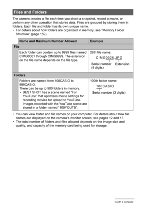 Page 158158Using the Camera with a Computer
The camera creates a file each time you shoot a snapshot, record a movie, or 
perform any other operation that stores data. Files are grouped by storing them in 
folders. Each file and folder has its own unique name.
• For details about how folders are organized in memory, see “Memory Folder 
Structure” (page 159).
• You can view folder and file names on your computer. For details about how file 
names are displayed on the camera’s monitor screen, see pages 12 and 13....