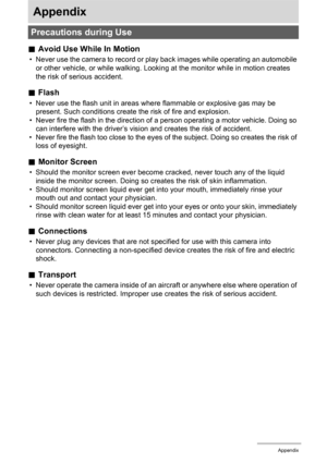 Page 173173Appendix
Appendix
.Avoid Use While In Motion
• Never use the camera to record or play back images while operating an automobile 
or other vehicle, or while walking. Looking at the monitor while in motion creates 
the risk of serious accident.
.Flash
• Never use the flash unit in areas where flammable or explosive gas may be 
present. Such conditions create the risk of fire and explosion.
• Never fire the flash in the direction of a person operating a motor vehicle. Doing so 
can interfere with the...