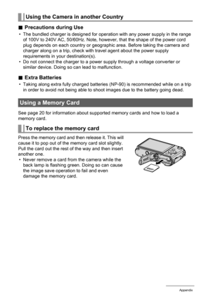 Page 182182Appendix
.Precautions during Use
• The bundled charger is designed for operation with any power supply in the range 
of 100V to 240V AC, 50/60Hz. Note, however, that the shape of the power cord 
plug depends on each country or geographic area. Before taking the camera and 
charger along on a trip, check with travel agent about the power supply 
requirements in your destination(s).
• Do not connect the charger to a power supply through a voltage converter or 
similar device. Doing so can lead to...