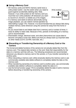 Page 183183Appendix
.Using a Memory Card
• SD memory cards and SDHC memory cards have a 
write protect switch. Use the switch when you need to 
guard against accidentally deleting data. Note, 
however, if you write protect an SD memory card you 
must then turn write protection off whenever you want 
to record to it, format it, or delete any of its images.
• If a memory card starts to behave abnormally during 
image playback, you can restore normal operation by 
reformatting it (page 170). However, it is...