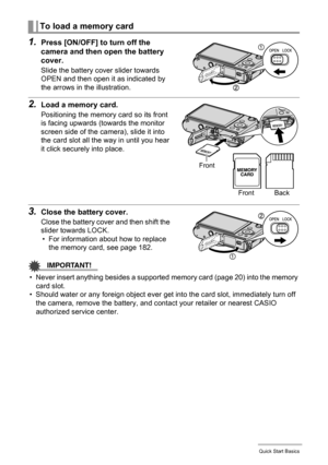 Page 2121Quick Start Basics
1.Press [ON/OFF] to turn off the 
camera and then open the battery 
cover.
Slide the battery cover slider towards 
OPEN and then open it as indicated by 
the arrows in the illustration.
2.Load a memory card.
Positioning the memory card so its front 
is facing upwards (towards the monitor 
screen side of the camera), slide it into 
the card slot all the way in until you hear 
it click securely into place.
3.Close the battery cover.
Close the battery cover and then shift the 
slider...