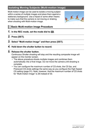 Page 7878Using BEST SHOT
Multi-motion image can be used to isolate a moving subject 
within a series of multiple images and place them against a 
stationary background. Use a tripod or some other means 
to make sure that the camera is not moving or shaking 
when shooting with Multi-motion image.
1.In the REC mode, set the mode dial to b.
2.Press [SET].
3.Select “Multi-motion Image” and then press [SET].
4.Hold down the shutter button to record.
5.Release the shutter button.
Continuous Shutter shooting will stop...