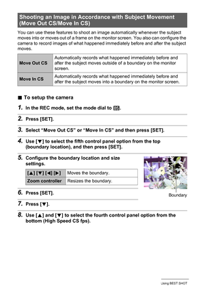 Page 8181Using BEST SHOT
You can use these features to shoot an image automatically whenever the subject 
moves into or moves out of a frame on the monitor screen. You also can configure the 
camera to record images of what happened immediately before and after the subject 
moves.
.To setup the camera
1.In the REC mode, set the mode dial to b.
2.Press [SET].
3.Select “Move Out CS” or “Move In CS” and then press [SET].
4.Use [2] to select the fifth control panel option from the top 
(boundary location), and then...