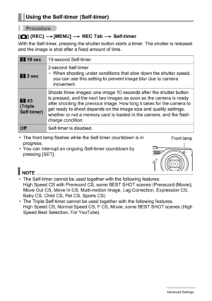 Page 9494Advanced Settings
Procedure
[r] (REC) *[MENU] * REC Tab * Self-timer
With the Self-timer, pressing the shutter button starts a timer. The shutter is released 
and the image is shot after a fixed amount of time.
• The front lamp flashes while the Self-timer countdown is in 
progress.
• You can interrupt an ongoing Self-timer countdown by 
pressing [SET].
NOTE
• The Self-timer cannot be used together with the following features.
High Speed CS with Prerecord CS, some BEST SHOT scenes (Prerecord (Movie),...