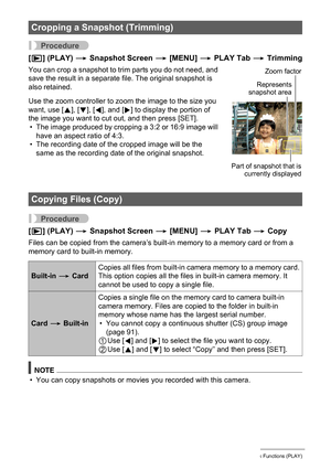 Page 103103Other Playback Functions (PLAY)
Procedure
[p] (PLAY) * Snapshot Screen * [MENU] * PLAY Tab * Trimming
You can crop a snapshot to trim parts you do not need, and 
save the result in a separate file. The original snapshot is 
also retained.
Use the zoom controller to zoom the image to the size you 
want, use [8], [2], [4], and [6] to display the portion of 
the image you want to cut out, and then press [SET].
• The image produced by cropping a 3:2 or 16:9 image will 
have an aspect ratio of 4:3.
• The...