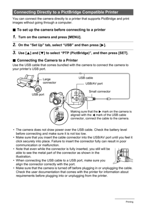 Page 106106Printing
You can connect the camera directly to a printer that supports PictBridge and print 
images without going through a computer.
.To set up the camera before connecting to a printer
1.Turn on the camera and press [MENU].
2.On the “Set Up” tab, select “USB” and then press [6].
3.Use [8] and [2] to select “PTP (PictBridge)”, and then press [SET].
.Connecting the Camera to a Printer
Use the USB cable that comes bundled with the camera to connect the camera to 
your printer’s USB port.
• The camera...