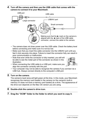 Page 120120Using the Camera with a Computer
4.Turn off the camera and then use the USB cable that comes with the 
camera to connect it to your Macintosh.
• The camera does not draw power over the USB cable. Check the battery level 
before connecting and make sure it is not too low.
• Make sure that you insert the cable connector into the USB/AV port until you 
feel it click securely into place. Failure to insert the connector fully can result in 
poor communication or malfunction.
• Note that even while the...