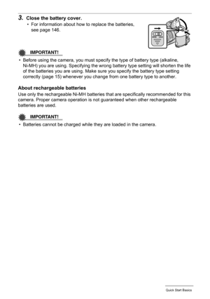 Page 1313Quick Start Basics
3.Close the battery cover.
• For information about how to replace the batteries, 
see page 146.
IMPORTANT!
• Before using the camera, you must specify the type of battery type (alkaline, 
Ni-MH) you are using. Specifying the wrong battery type setting will shorten the life 
of the batteries you are using. Make sure you specify the battery type setting 
correctly (page 15) whenever you change from one battery type to another.
About rechargeable batteries
Use only the rechargeable...